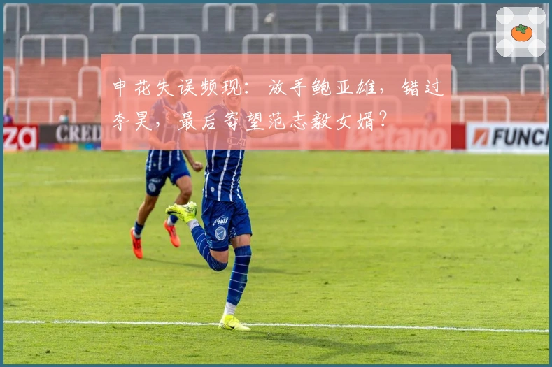 申花失误频现：放手鲍亚雄，错过李昊，最后寄望范志毅女婿？