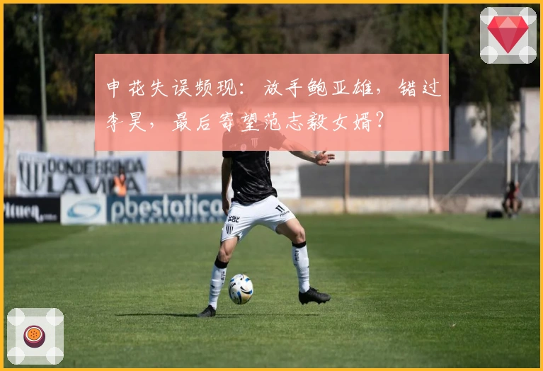 申花失误频现：放手鲍亚雄，错过李昊，最后寄望范志毅女婿？