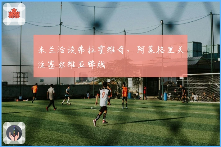 米兰洽谈弗拉霍维奇，阿莱格里关注塞尔维亚锋线