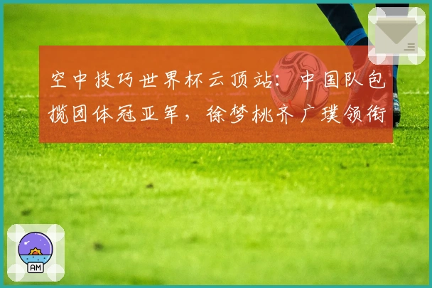 空中技巧世界杯云顶站：中国队包揽团体冠亚军，徐梦桃齐广璞领衔