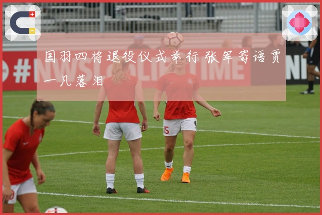 国羽四将退役仪式举行 张军寄语贾一凡落泪