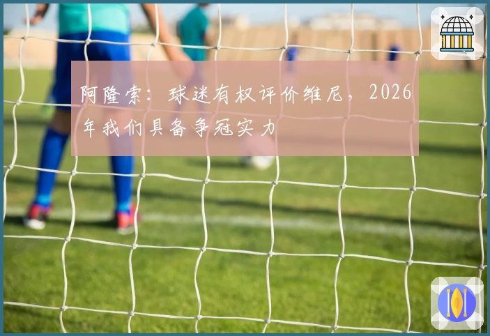 阿隆索：球迷有权评价维尼，2026年我们具备争冠实力