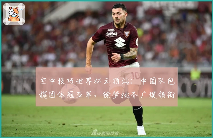 空中技巧世界杯云顶站：中国队包揽团体冠亚军，徐梦桃齐广璞领衔