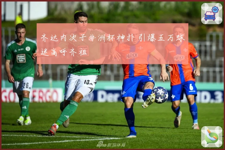 齐达内次子非洲杯神扑 引爆五万球迷高呼齐祖