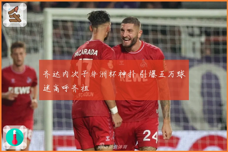 齐达内次子非洲杯神扑 引爆五万球迷高呼齐祖